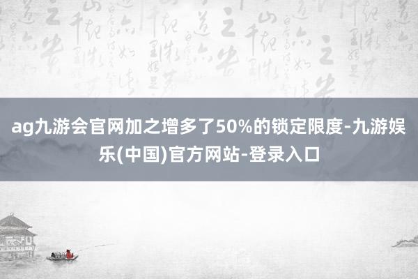 ag九游会官网加之增多了50%的锁定限度-九游娱乐(中国)官方网站-登录入口