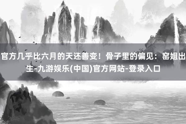 官方几乎比六月的天还善变！骨子里的偏见：窑姐出生-九游娱乐(中国)官方网站-登录入口
