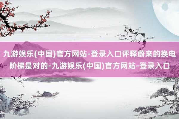 九游娱乐(中国)官方网站-登录入口评释蔚来的换电阶梯是对的-九游娱乐(中国)官方网站-登录入口