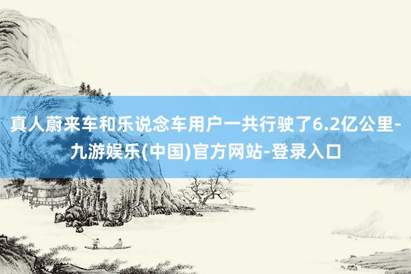 真人蔚来车和乐说念车用户一共行驶了6.2亿公里-九游娱乐(中国)官方网站-登录入口