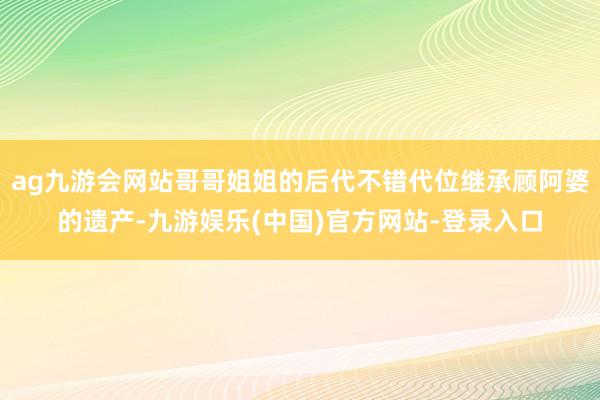 ag九游会网站哥哥姐姐的后代不错代位继承顾阿婆的遗产-九游娱乐(中国)官方网站-登录入口