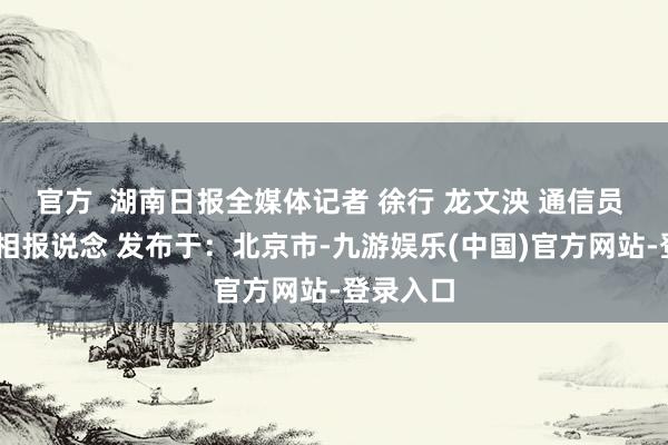 官方  湖南日报全媒体记者 徐行 龙文泱 通信员 李叶 影相报说念 发布于：北京市-九游娱乐(中国)官方网站-登录入口