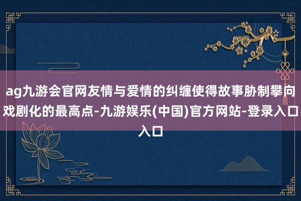ag九游会官网友情与爱情的纠缠使得故事胁制攀向戏剧化的最高点-九游娱乐(中国)官方网站-登录入口