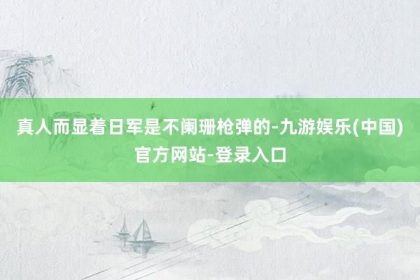 真人而显着日军是不阑珊枪弹的-九游娱乐(中国)官方网站-登录入口