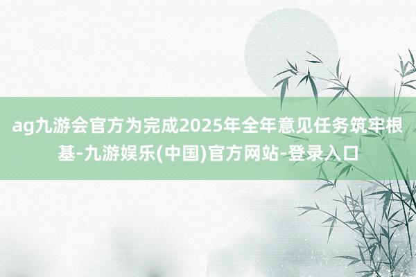 ag九游会官方为完成2025年全年意见任务筑牢根基-九游娱乐(中国)官方网站-登录入口