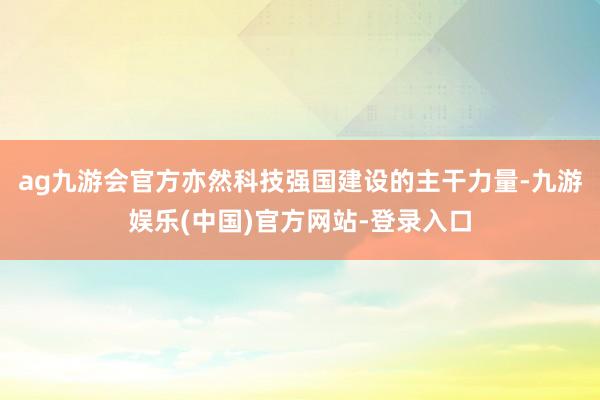 ag九游会官方亦然科技强国建设的主干力量-九游娱乐(中国)官方网站-登录入口