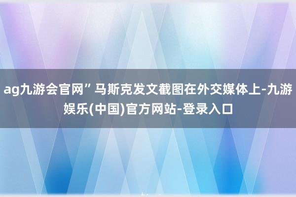 ag九游会官网”马斯克发文截图在外交媒体上-九游娱乐(中国)官方网站-登录入口
