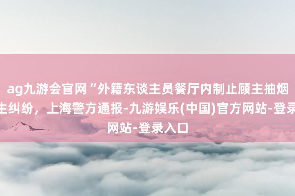 ag九游会官网“外籍东谈主员餐厅内制止顾主抽烟”发生纠纷，上海警方通报-九游娱乐(中国)官方网站-登录入口