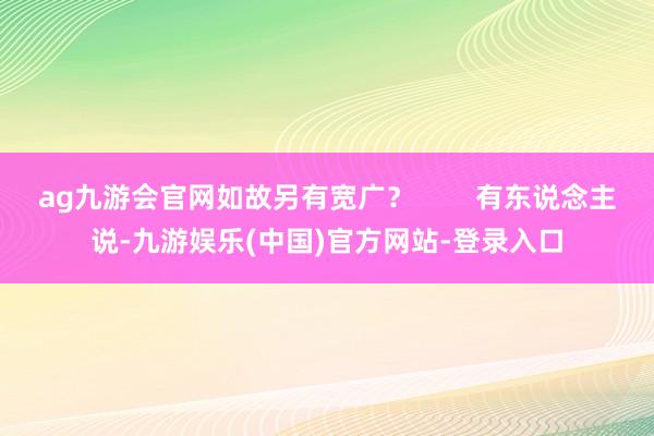ag九游会官网如故另有宽广？        有东说念主说-九游娱乐(中国)官方网站-登录入口