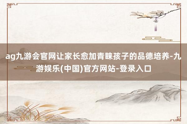 ag九游会官网让家长愈加青睐孩子的品德培养-九游娱乐(中国)官方网站-登录入口