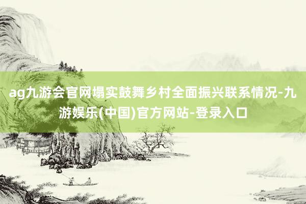 ag九游会官网塌实鼓舞乡村全面振兴联系情况-九游娱乐(中国)官方网站-登录入口