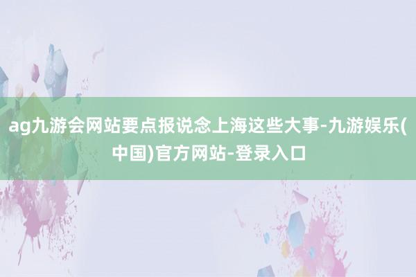 ag九游会网站要点报说念上海这些大事-九游娱乐(中国)官方网站-登录入口