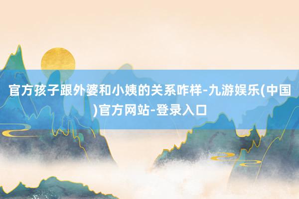 官方孩子跟外婆和小姨的关系咋样-九游娱乐(中国)官方网站-登录入口