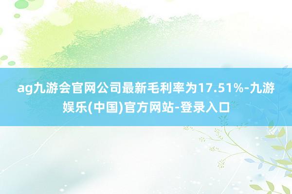 ag九游会官网　　公司最新毛利率为17.51%-九游娱乐(中国)官方网站-登录入口