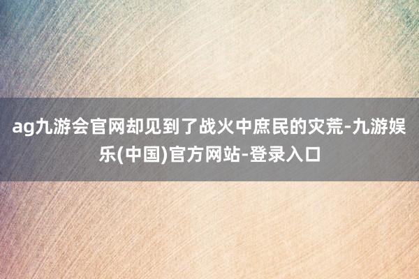 ag九游会官网却见到了战火中庶民的灾荒-九游娱乐(中国)官方网站-登录入口