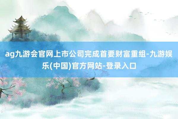 ag九游会官网上市公司完成首要财富重组-九游娱乐(中国)官方网站-登录入口