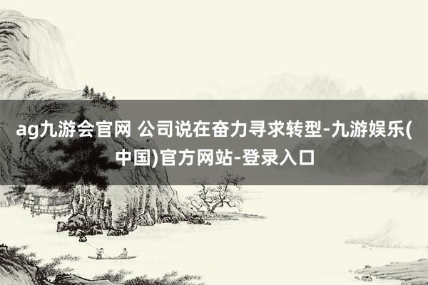 ag九游会官网 公司说在奋力寻求转型-九游娱乐(中国)官方网站-登录入口