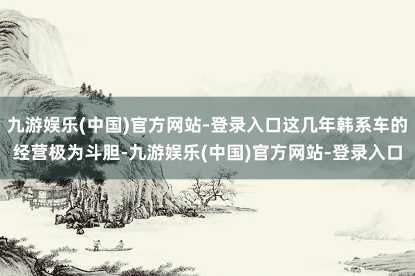 九游娱乐(中国)官方网站-登录入口这几年韩系车的经营极为斗胆-九游娱乐(中国)官方网站-登录入口