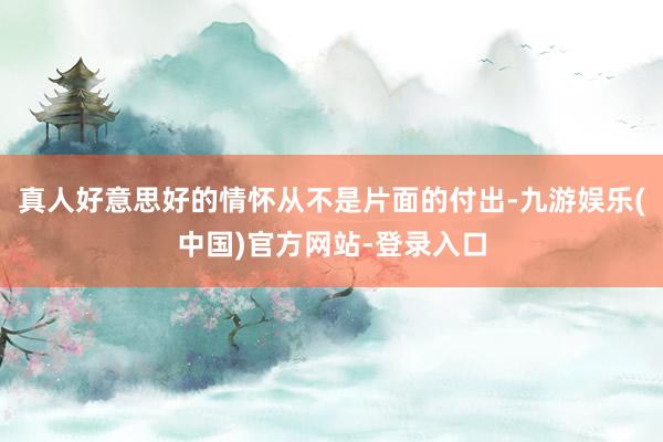 真人好意思好的情怀从不是片面的付出-九游娱乐(中国)官方网站-登录入口