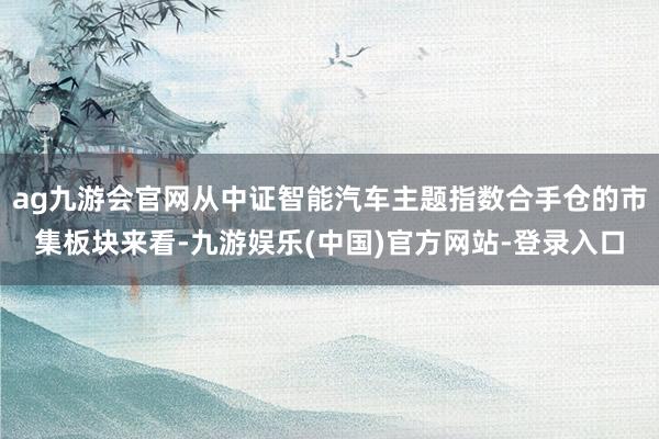 ag九游会官网从中证智能汽车主题指数合手仓的市集板块来看-九游娱乐(中国)官方网站-登录入口