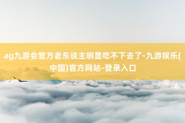 ag九游会官方老东谈主明显吃不下去了-九游娱乐(中国)官方网站-登录入口