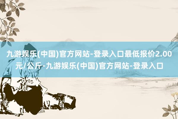 九游娱乐(中国)官方网站-登录入口最低报价2.00元/公斤-九游娱乐(中国)官方网站-登录入口