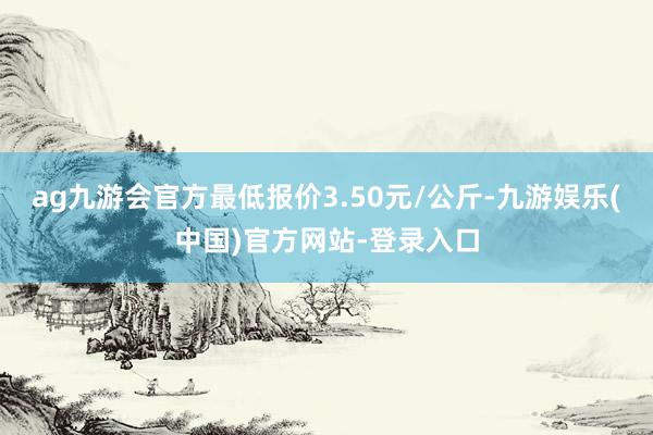 ag九游会官方最低报价3.50元/公斤-九游娱乐(中国)官方网站-登录入口