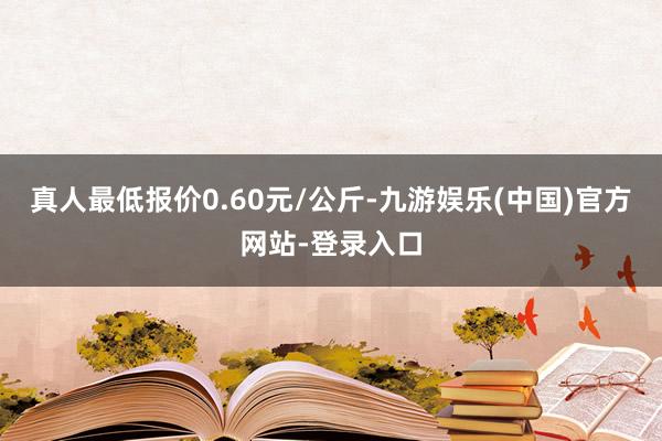 真人最低报价0.60元/公斤-九游娱乐(中国)官方网站-登录入口