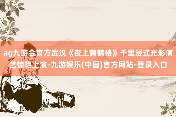ag九游会官方武汉《夜上黄鹤楼》千里浸式光影演艺惊艳上演-九游娱乐(中国)官方网站-登录入口