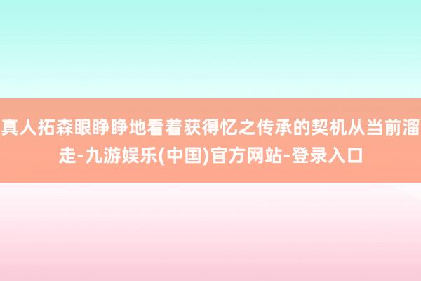 真人拓森眼睁睁地看着获得忆之传承的契机从当前溜走-九游娱乐(中国)官方网站-登录入口