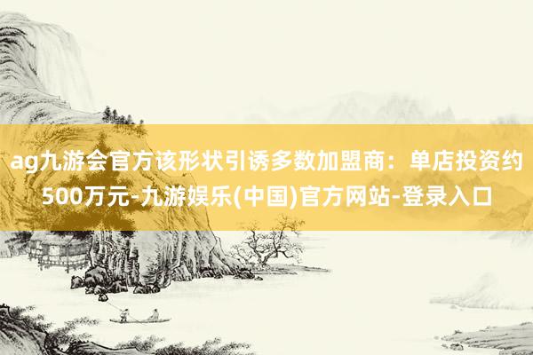 ag九游会官方　　该形状引诱多数加盟商：单店投资约500万元-九游娱乐(中国)官方网站-登录入口