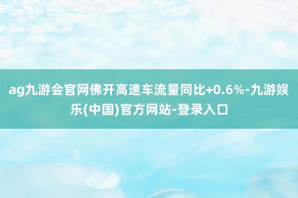 ag九游会官网佛开高速车流量同比+0.6%-九游娱乐(中国)官方网站-登录入口