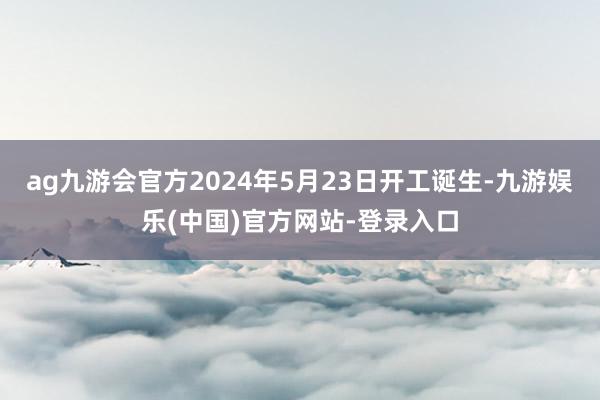 ag九游会官方2024年5月23日开工诞生-九游娱乐(中国)官方网站-登录入口