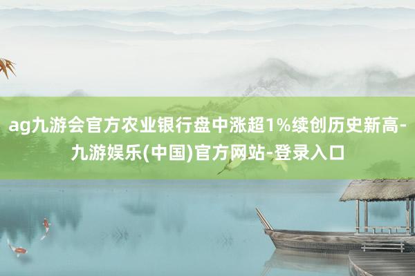ag九游会官方农业银行盘中涨超1%续创历史新高-九游娱乐(中国)官方网站-登录入口