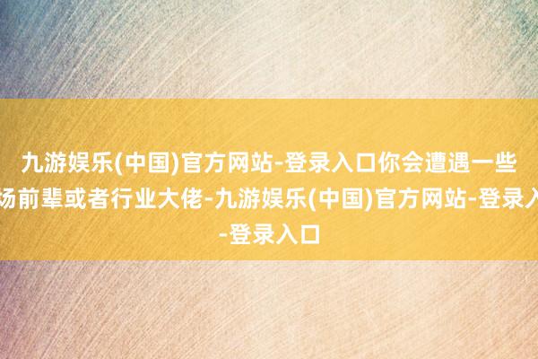 九游娱乐(中国)官方网站-登录入口你会遭遇一些职场前辈或者行业大佬-九游娱乐(中国)官方网站-登录入口