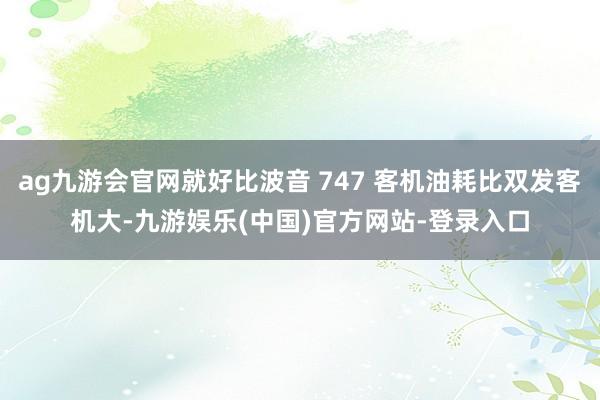 ag九游会官网就好比波音 747 客机油耗比双发客机大-九游娱乐(中国)官方网站-登录入口
