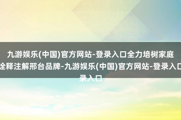 九游娱乐(中国)官方网站-登录入口全力培树家庭诠释注解邢台品牌-九游娱乐(中国)官方网站-登录入口