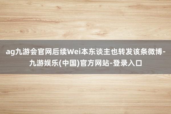 ag九游会官网后续Wei本东谈主也转发该条微博-九游娱乐(中国)官方网站-登录入口