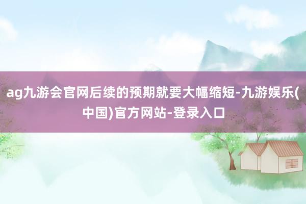 ag九游会官网后续的预期就要大幅缩短-九游娱乐(中国)官方网站-登录入口