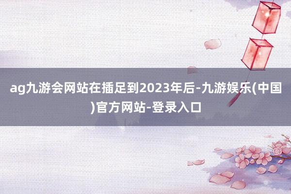 ag九游会网站在插足到2023年后-九游娱乐(中国)官方网站-登录入口