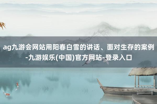 ag九游会网站用阳春白雪的讲话、面对生存的案例-九游娱乐(中国)官方网站-登录入口