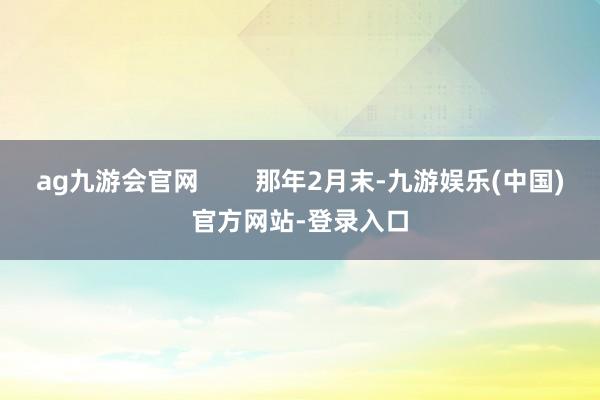 ag九游会官网        那年2月末-九游娱乐(中国)官方网站-登录入口