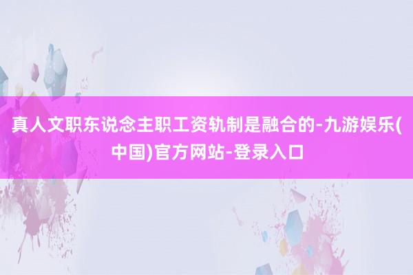 真人文职东说念主职工资轨制是融合的-九游娱乐(中国)官方网站-登录入口