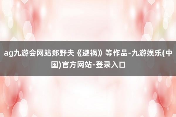 ag九游会网站郑野夫《避祸》等作品-九游娱乐(中国)官方网站-登录入口