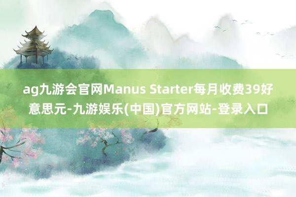 ag九游会官网Manus Starter每月收费39好意思元-九游娱乐(中国)官方网站-登录入口