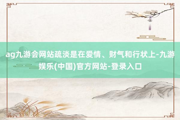 ag九游会网站疏淡是在爱情、财气和行状上-九游娱乐(中国)官方网站-登录入口