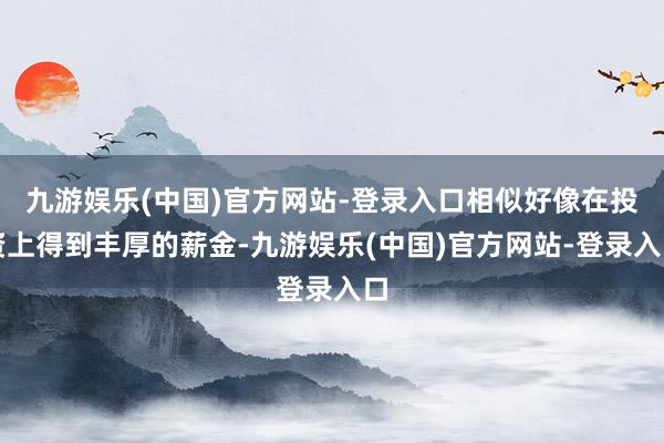 九游娱乐(中国)官方网站-登录入口相似好像在投资上得到丰厚的薪金-九游娱乐(中国)官方网站-登录入口