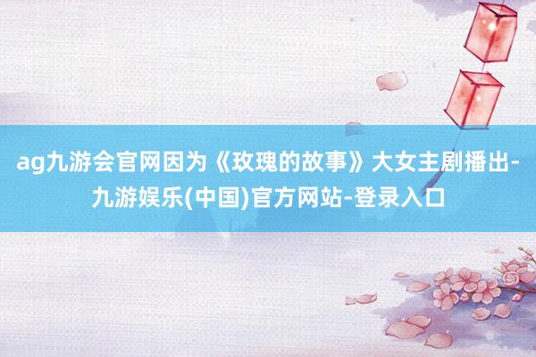 ag九游会官网因为《玫瑰的故事》大女主剧播出-九游娱乐(中国)官方网站-登录入口