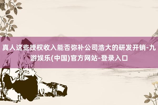 真人这些授权收入能否弥补公司浩大的研发开销-九游娱乐(中国)官方网站-登录入口