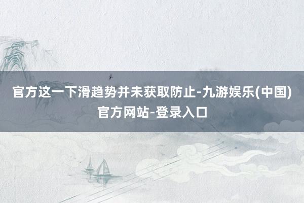 官方这一下滑趋势并未获取防止-九游娱乐(中国)官方网站-登录入口